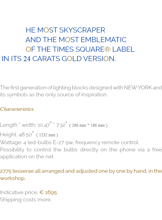  he most skyscraper and the most emblematic of the times square® label in its 24 carats gold version. The first generation of lighting blocks designed with NEW YORK and its symbols as the only source of inspiration. Characteristics Length * Width: 10.47" * 7.32" ( 266 mm * 186 mm ) Height: 48.50" ( 1232 mm ) Wattage: 4 Led-Bulbs E-27 9W, Frequency remote control. Possibility to control the bulbs directly on the phone via a free application on the net. 2775 tesserae all arranged and adjusted one by one by hand, in the workshop. Indicative price: € 1695 Shipping costs more.