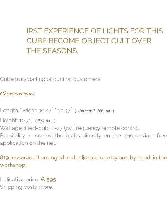  irst experience of lights for this cube become object cult over the seasons. Cube truly darling of our first customers. Characteristics Length * Width: 10.47" * 10.47" ( 266 mm * 266 mm ) Height: 10.71" ( 272 mm ) Wattage: 1 Led-Bulb E-27 9W, Frequency remote control. Possibility to control the bulbs directly on the phone via a free application on the net. 819 tesserae all arranged and adjusted one by one by hand, in the workshop. Indicative price: € 595 Shipping costs more.