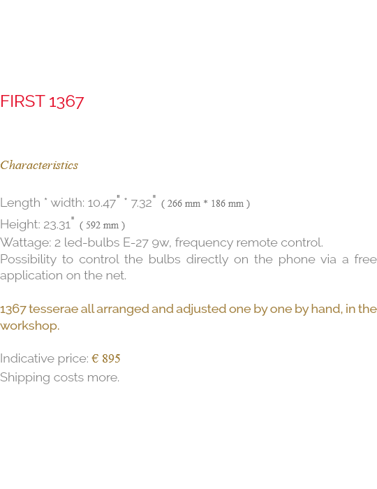  first 1367 Characteristics Length * Width: 10.47" * 7.32" ( 266 mm * 186 mm ) Height: 23.31" ( 592 mm ) Wattage: 2 Led-Bulbs E-27 9W, Frequency remote control. Possibility to control the bulbs directly on the phone via a free application on the net. 1367 tesserae all arranged and adjusted one by one by hand, in the workshop. Indicative price: € 895 Shipping costs more.