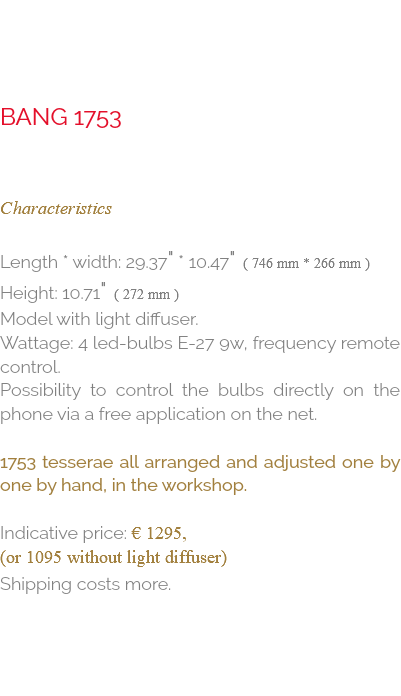  bang 1753 Characteristics Length * Width: 29.37" * 10.47" ( 746 mm * 266 mm ) Height: 10.71" ( 272 mm ) model with light diffuser. Wattage: 4 Led-Bulbs E-27 9W, Frequency remote control. Possibility to control the bulbs directly on the phone via a free application on the net. 1753 tesserae all arranged and adjusted one by one by hand, in the workshop. Indicative price: € 1295, (or 1095 without light diffuser) Shipping costs more.